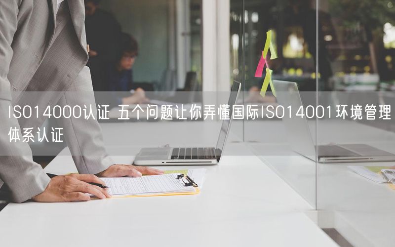 ISO14000認證 五個問題讓你弄懂國際ISO14001環境管理體系認證(7)