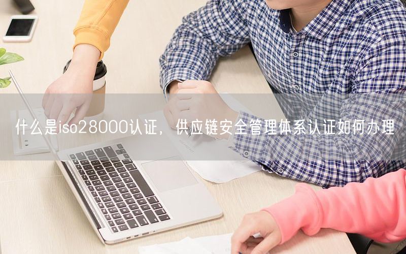 什么是iso28000認(rèn)證，供應(yīng)鏈安全管理體系認(rèn)證如何辦理(0)