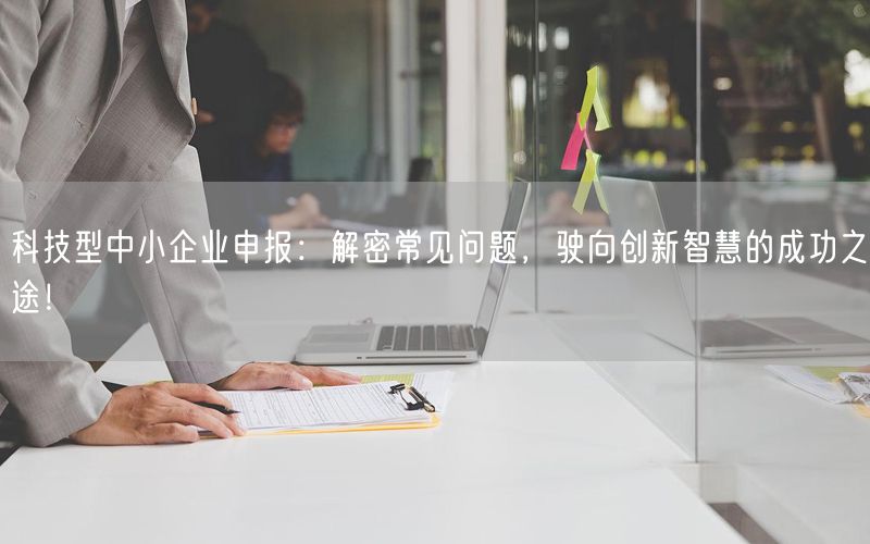 科技型中小企業申報：解密常見問題，駛向創新智慧的成功之途！(7)